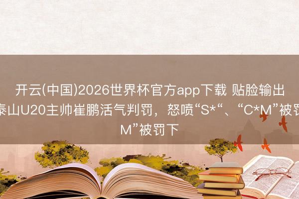 开云(中国)2026世界杯官方app下载 贴脸输出！泰山U20主帅崔鹏活气判罚，怒喷“S*“、“C*M”被罚下