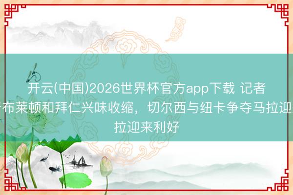 开云(中国)2026世界杯官方app下载 记者：跟着布莱顿和拜仁兴味收缩，切尔西与纽卡争夺马拉迎来利好