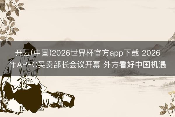 开云(中国)2026世界杯官方app下载 2026年APEC买卖部长会议开幕 外方看好中国机遇