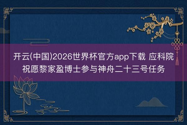 开云(中国)2026世界杯官方app下载 应科院祝愿黎家盈博士参与神舟二十三号任务