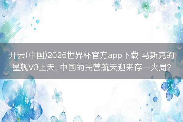 开云(中国)2026世界杯官方app下载 马斯克的星舰V3上天， 中国的民营航天迎来存一火局?