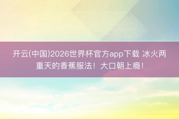 开云(中国)2026世界杯官方app下载 冰火两重天的香蕉服法！大口朝上瘾！