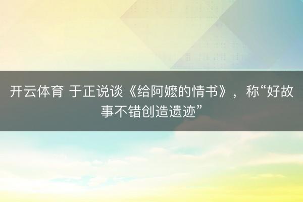 开云体育 于正说谈《给阿嬷的情书》，称“好故事不错创造遗迹”