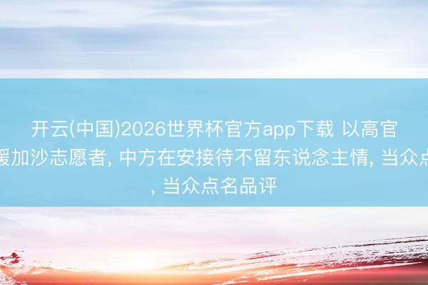 开云(中国)2026世界杯官方app下载 以高官欺凌救援加沙志愿者， 中方在安接待不留东说念主情， 当众点名品评