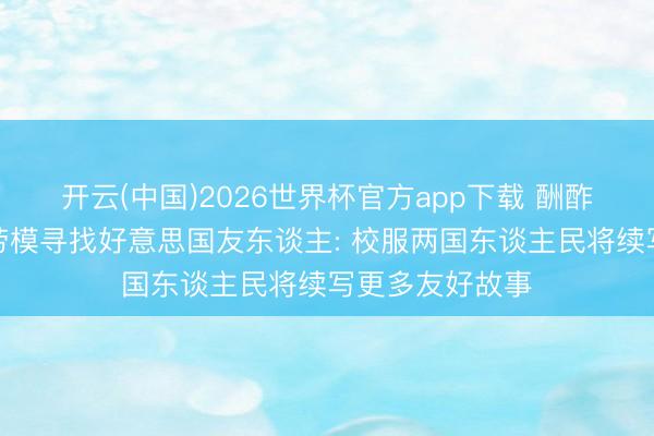 开云(中国)2026世界杯官方app下载 酬酢部谈中国治沙劳模寻找好意思国友东谈主: 校服两国东谈主民将续写更多友好故事