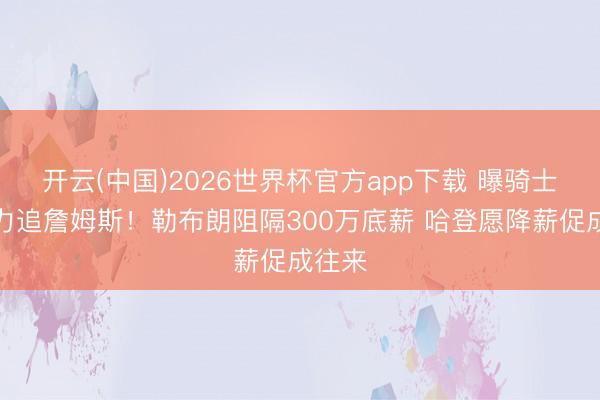 开云(中国)2026世界杯官方app下载 曝骑士将全力追詹姆斯！勒布朗阻隔300万底薪 哈登愿降薪促成往来