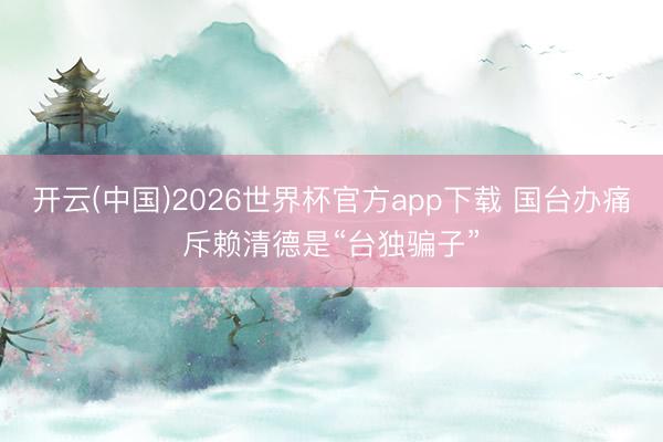 开云(中国)2026世界杯官方app下载 国台办痛斥赖清德是“台独骗子”