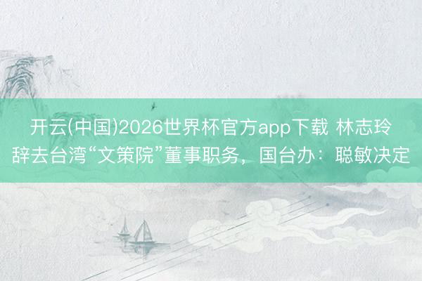 开云(中国)2026世界杯官方app下载 林志玲辞去台湾“文策院”董事职务，国台办：聪敏决定