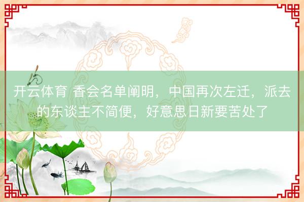 开云体育 香会名单阐明，中国再次左迁，派去的东谈主不简便，好意思日新要苦处了
