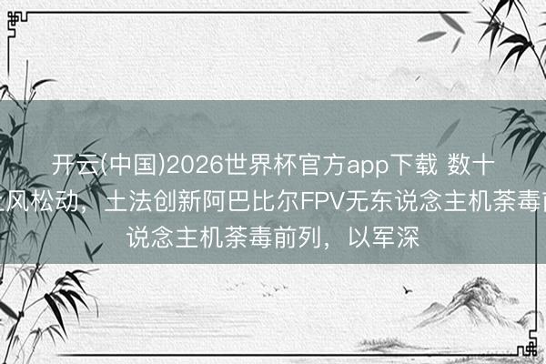 开云(中国)2026世界杯官方app下载 数十年空中填塞上风松动，土法创新阿巴比尔FPV无东说念主机荼毒前列，以军深