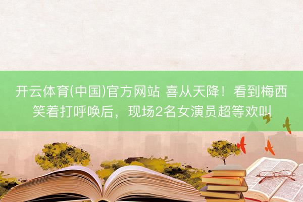 开云体育(中国)官方网站 喜从天降！看到梅西笑着打呼唤后，现场2名女演员超等欢叫