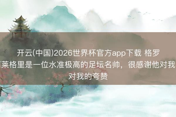 开云(中国)2026世界杯官方app下载 格罗索：阿莱格里是一位水准极高的足坛名帅，很感谢他对我的夸赞