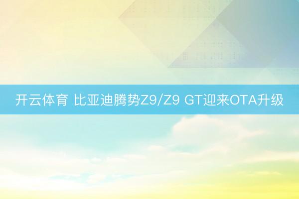 开云体育 比亚迪腾势Z9/Z9 GT迎来OTA升级