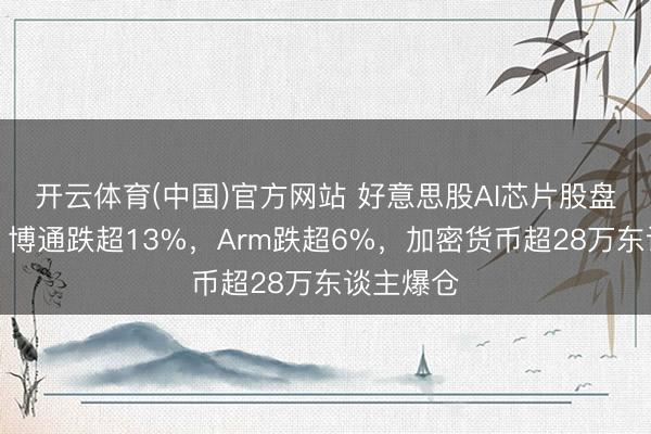 开云体育(中国)官方网站 好意思股AI芯片股盘前大跌，博通跌超13%，Arm跌超6%，加密货币超28万东谈主爆仓