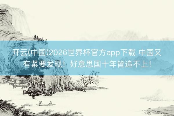 开云(中国)2026世界杯官方app下载 中国又有紧要发现！好意思国十年皆追不上！