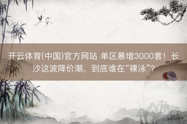 开云体育(中国)官方网站 单区暴增3000套！长沙这波降价潮，到底谁在“裸泳”？