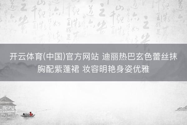 开云体育(中国)官方网站 迪丽热巴玄色蕾丝抹胸配紫蓬裙 妆容明艳身姿优雅
