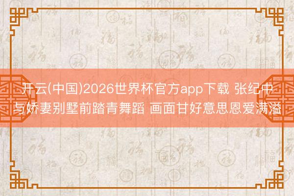 开云(中国)2026世界杯官方app下载 张纪中与娇妻别墅前踏青舞蹈 画面甘好意思恩爱满溢