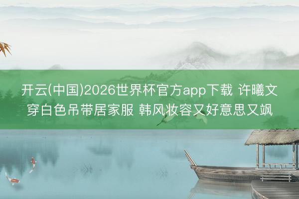 开云(中国)2026世界杯官方app下载 许曦文穿白色吊带居家服 韩风妆容又好意思又飒
