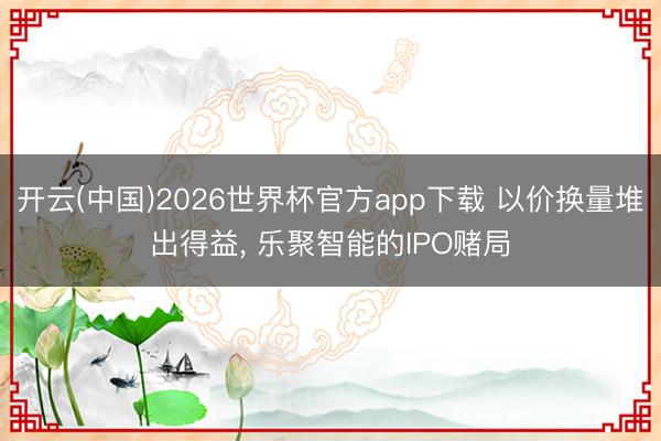 开云(中国)2026世界杯官方app下载 以价换量堆出得益， 乐聚智能的IPO赌局