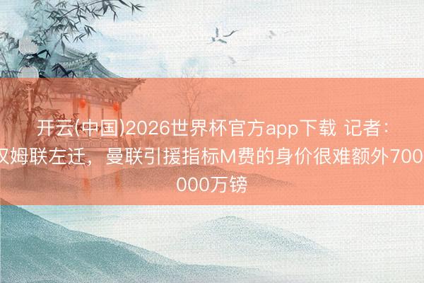 开云(中国)2026世界杯官方app下载 记者：若西汉姆联左迁，曼联引援指标M费的身价很难额外7000万镑