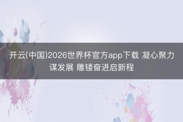 开云(中国)2026世界杯官方app下载 凝心聚力谋发展 雕镂奋进启新程