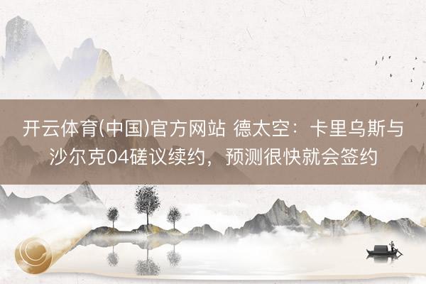 开云体育(中国)官方网站 德太空：卡里乌斯与沙尔克04磋议续约，预测很快就会签约