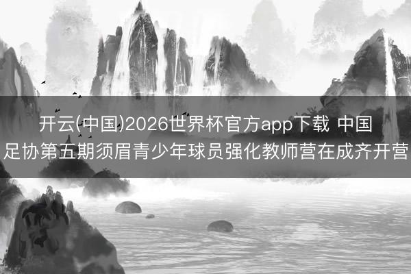 开云(中国)2026世界杯官方app下载 中国足协第五期须眉青少年球员强化教师营在成齐开营