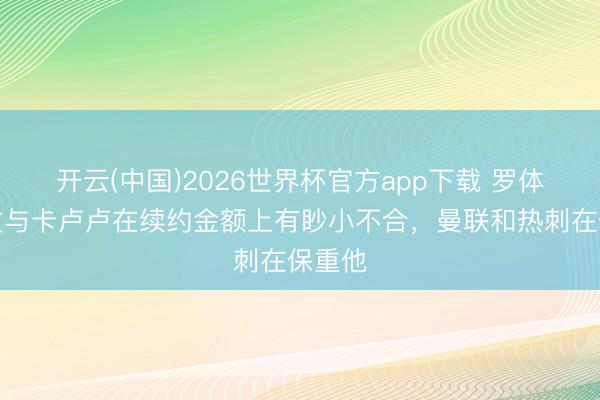 开云(中国)2026世界杯官方app下载 罗体：尤文与卡卢卢在续约金额上有眇小不合，曼联和热刺在保重他