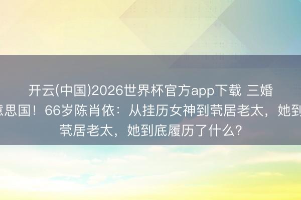 开云(中国)2026世界杯官方app下载 三婚两离后假寓好意思国!66岁陈肖依:从挂历女神到茕居老太,她到底履历了什么?