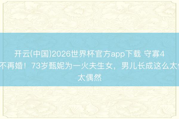 开云(中国)2026世界杯官方app下载 守寡43年不再婚！73岁甄妮为一火夫生女，男儿长成这么太偶然