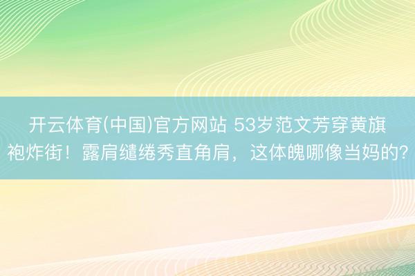 开云体育(中国)官方网站 53岁范文芳穿黄旗袍炸街！露肩缱绻秀直角肩，这体魄哪像当妈的？
