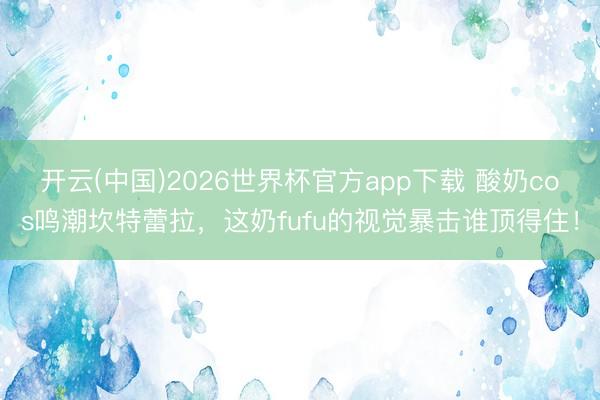 开云(中国)2026世界杯官方app下载 酸奶cos鸣潮坎特蕾拉,这奶fufu的视觉暴击谁顶得住!