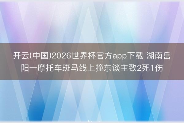 开云(中国)2026世界杯官方app下载 湖南岳阳一摩托车斑马线上撞东谈主致2死1伤