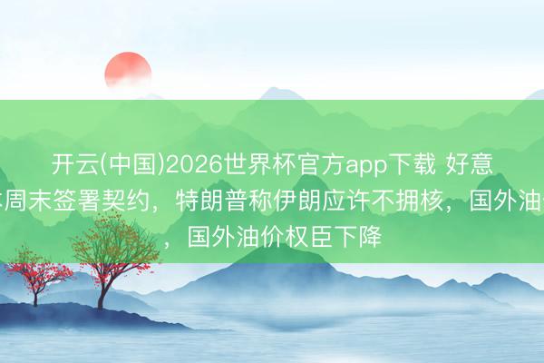 开云(中国)2026世界杯官方app下载 好意思伊被曝本周末签署契约，特朗普称伊朗应许不拥核，国外油价权臣下降