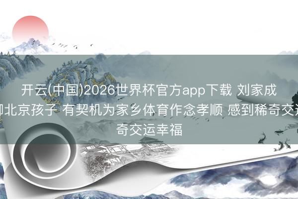 开云(中国)2026世界杯官方app下载 刘家成：手脚北京孩子 有契机为家乡体育作念孝顺 感到稀奇交运幸福