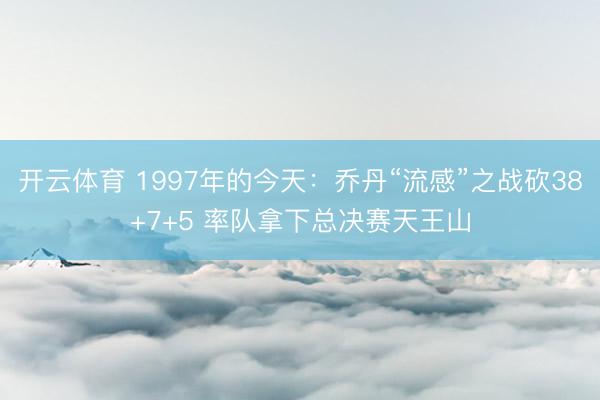 开云体育 1997年的今天：乔丹“流感”之战砍38+7+5 率队拿下总决赛天王山