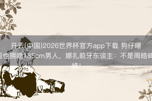 开云(中国)2026世界杯官方app下载 狗仔曝周也拥吻185cm男人，娜扎前牙东谈主：不是周皓崎！