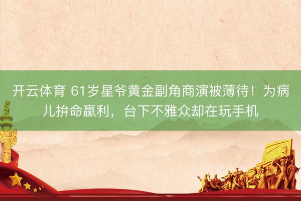 开云体育 61岁星爷黄金副角商演被薄待！为病儿拚命赢利，台下不雅众却在玩手机
