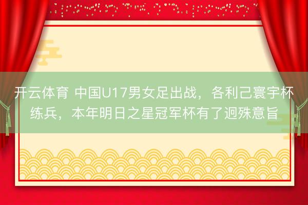 开云体育 中国U17男女足出战，各利己寰宇杯练兵，本年明日之星冠军杯有了迥殊意旨