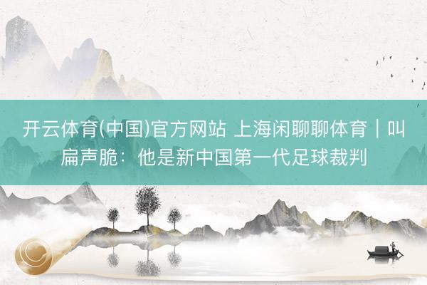 开云体育(中国)官方网站 上海闲聊聊体育｜叫扁声脆：他是新中国第一代足球裁判
