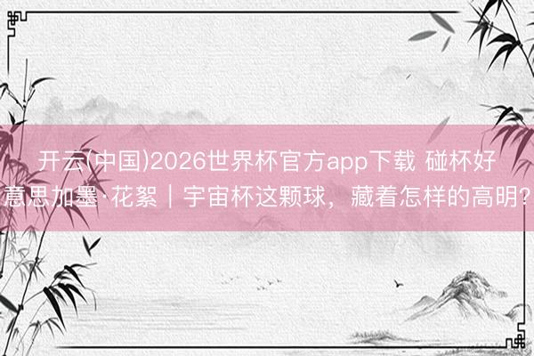 开云(中国)2026世界杯官方app下载 碰杯好意思加墨·花絮｜宇宙杯这颗球，藏着怎样的高明？