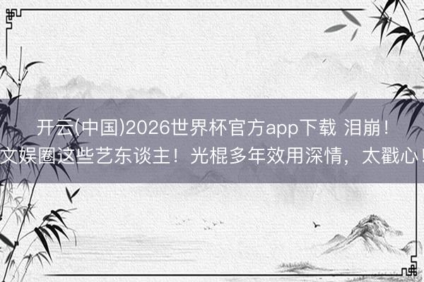 开云(中国)2026世界杯官方app下载 泪崩！文娱圈这些艺东谈主！光棍多年效用深情，太戳心！