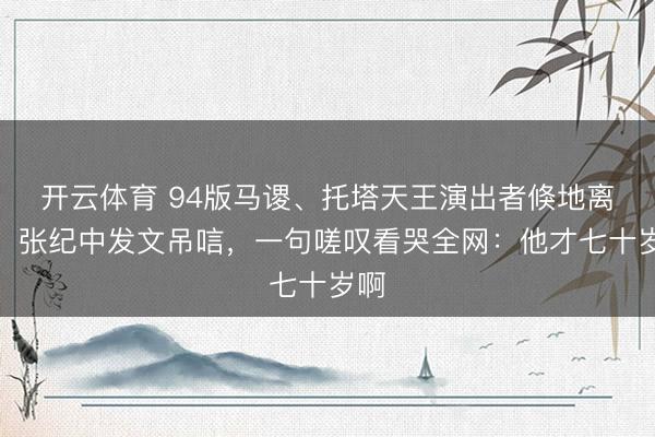 开云体育 94版马谡、托塔天王演出者倏地离世！张纪中发文吊唁，一句嗟叹看哭全网：他才七十岁啊
