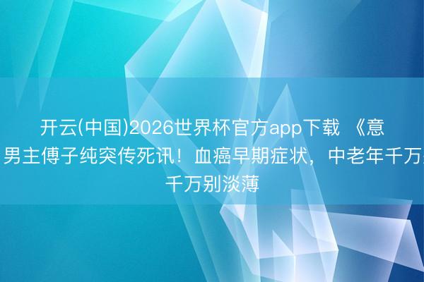 开云(中国)2026世界杯官方app下载 《意紧记》男主傅子纯突传死讯！血癌早期症状，中老年千万别淡薄