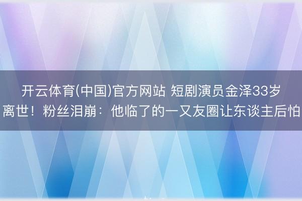 开云体育(中国)官方网站 短剧演员金泽33岁离世！粉丝泪崩：他临了的一又友圈让东谈主后怕