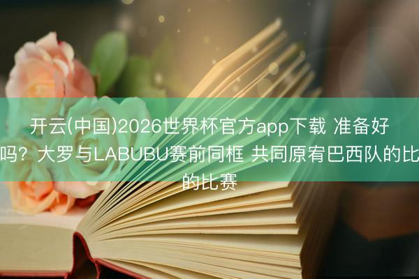 开云(中国)2026世界杯官方app下载 准备好了吗？大罗与LABUBU赛前同框 共同原宥巴西队的比赛