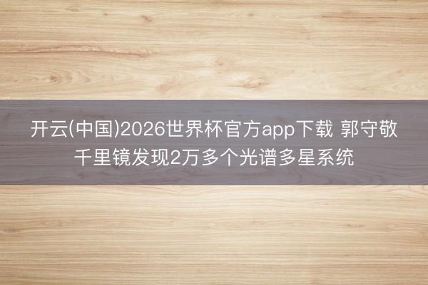 开云(中国)2026世界杯官方app下载 郭守敬千里镜发现2万多个光谱多星系统