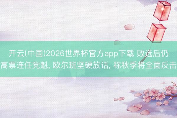 开云(中国)2026世界杯官方app下载 败选后仍高票连任党魁， 欧尔班坚硬放话， 称秋季将全面反击