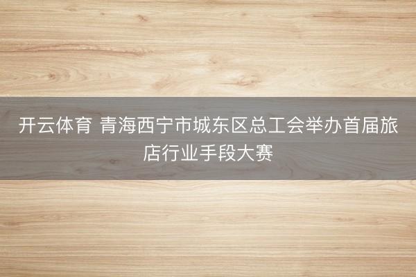 开云体育 青海西宁市城东区总工会举办首届旅店行业手段大赛